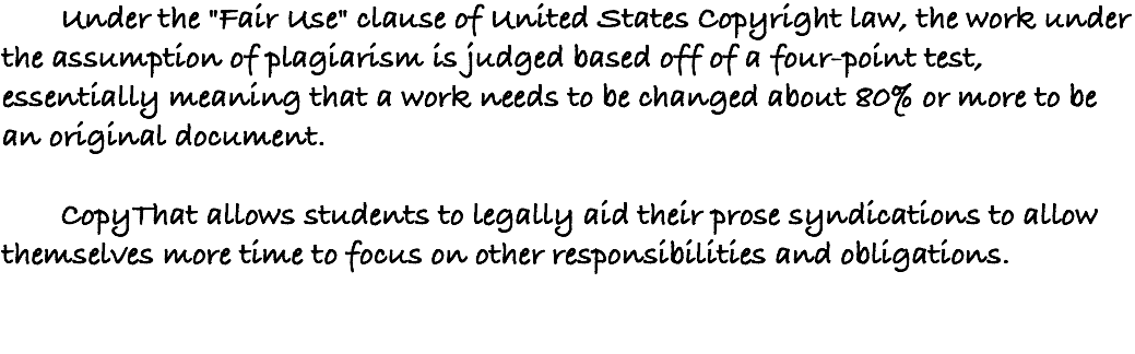 &nbsp;Under the "Fair Use" clause of United States Copyright law, the work under the assumption of plagiarism is judged based off of a four-point test, essentially meaning that a work needs to be changed about 80% or more to be an original document. CopyThat allows students to legally aid their prose syndications to allow themselves more time to focus on other responsibilities and obligations. 